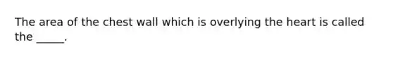 The area of the chest wall which is overlying the heart is called the _____.