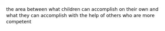 the area between what children can accomplish on their own and what they can accomplish with the help of others who are more competent