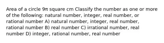 Area of a circle 9π square cm Classify the number as one or more of the following: natural number, integer, real number, or rational number A) natural number, integer, real number, rational number B) real number C) irrational number, real number D) integer, rational number, real number