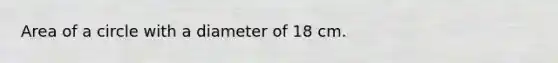 Area of a circle with a diameter of 18 cm.