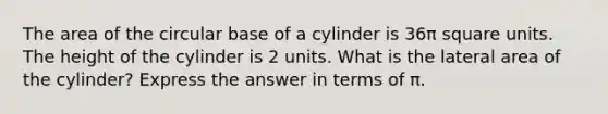 The area of the circular base of a cylinder is 36π square units. The height of the cylinder is 2 units. What is the lateral area of the cylinder? Express the answer in terms of π.