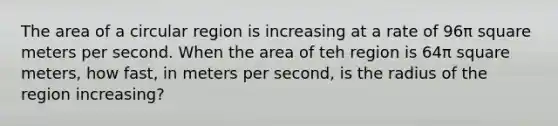 The area of a circular region is increasing at a rate of 96π square meters per second. When the area of teh region is 64π square meters, how fast, in meters per second, is the radius of the region increasing?