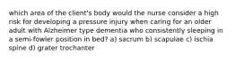 which area of the client's body would the nurse consider a high risk for developing a pressure injury when caring for an older adult with Alzheimer type dementia who consistently sleeping in a semi-fowler position in bed? a) sacrum b) scapulae c) ischia spine d) grater trochanter