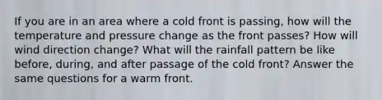 If you are in an area where a cold front is passing, how will the temperature and pressure change as the front passes? How will wind direction change? What will the rainfall pattern be like before, during, and after passage of the cold front? Answer the same questions for a warm front.