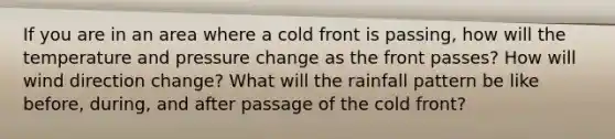 If you are in an area where a cold front is passing, how will the temperature and pressure change as the front passes? How will wind direction change? What will the rainfall pattern be like before, during, and after passage of the cold front?