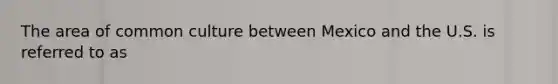 The area of common culture between Mexico and the U.S. is referred to as
