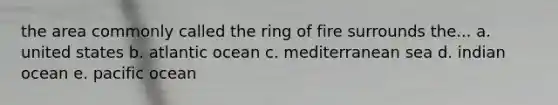 the area commonly called the ring of fire surrounds the... a. united states b. atlantic ocean c. mediterranean sea d. indian ocean e. pacific ocean