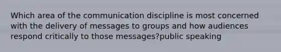 Which area of the communication discipline is most concerned with the delivery of messages to groups and how audiences respond critically to those messages?public speaking