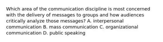 Which area of the communication discipline is most concerned with the delivery of messages to groups and how audiences critically analyze those messages? A. interpersonal communication B. mass communication C. organizational communication D. public speaking