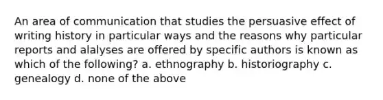 An area of communication that studies the persuasive effect of writing history in particular ways and the reasons why particular reports and alalyses are offered by specific authors is known as which of the following? a. ethnography b. historiography c. genealogy d. none of the above