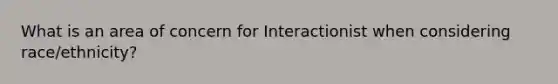 What is an area of concern for Interactionist when considering race/ethnicity?