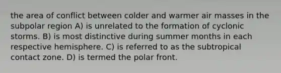 the area of conflict between colder and warmer air masses in the subpolar region A) is unrelated to the formation of cyclonic storms. B) is most distinctive during summer months in each respective hemisphere. C) is referred to as the subtropical contact zone. D) is termed the polar front.