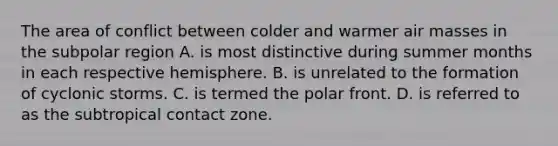 The area of conflict between colder and warmer <a href='https://www.questionai.com/knowledge/kxxue2ni5z-air-masses' class='anchor-knowledge'>air masses</a> in the subpolar region A. is most distinctive during summer months in each respective hemisphere. B. is unrelated to the formation of cyclonic storms. C. is termed the polar front. D. is referred to as the subtropical contact zone.