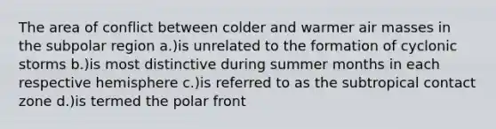 The area of conflict between colder and warmer air masses in the subpolar region a.)is unrelated to the formation of cyclonic storms b.)is most distinctive during summer months in each respective hemisphere c.)is referred to as the subtropical contact zone d.)is termed the polar front