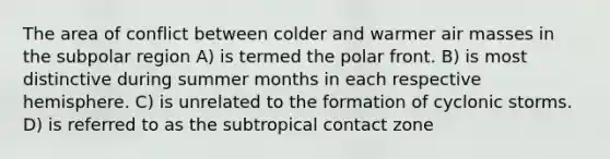 The area of conflict between colder and warmer air masses in the subpolar region A) is termed the polar front. B) is most distinctive during summer months in each respective hemisphere. C) is unrelated to the formation of cyclonic storms. D) is referred to as the subtropical contact zone