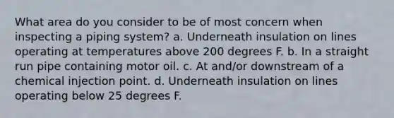 What area do you consider to be of most concern when inspecting a piping system? a. Underneath insulation on lines operating at temperatures above 200 degrees F. b. In a straight run pipe containing motor oil. c. At and/or downstream of a chemical injection point. d. Underneath insulation on lines operating below 25 degrees F.