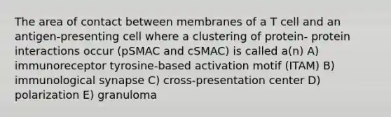 The area of contact between membranes of a T cell and an antigen-presenting cell where a clustering of protein- protein interactions occur (pSMAC and cSMAC) is called a(n) A) immunoreceptor tyrosine-based activation motif (ITAM) B) immunological synapse C) cross-presentation center D) polarization E) granuloma