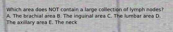 Which area does NOT contain a large collection of lymph nodes? A. The brachial area B. The inguinal area C. The lumbar area D. The axillary area E. The neck