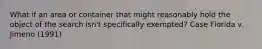 What if an area or container that might reasonably hold the object of the search isn't specifically exempted? Case Florida v. Jimeno (1991)