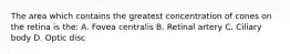 The area which contains the greatest concentration of cones on the retina is the: A. Fovea centralis B. Retinal artery C. Ciliary body D. Optic disc