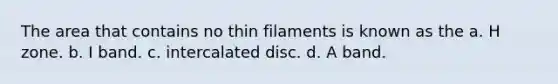 The area that contains no thin filaments is known as the a. H zone. b. I band. c. intercalated disc. d. A band.