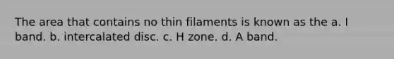 The area that contains no thin filaments is known as the a. I band. b. intercalated disc. c. H zone. d. A band.