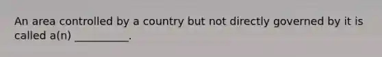 An area controlled by a country but not directly governed by it is called a(n) __________.