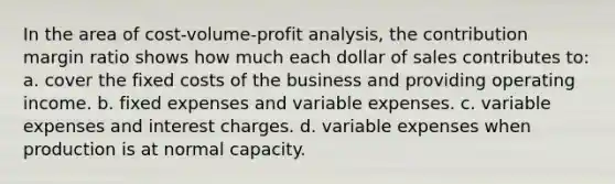 In the area of cost-volume-profit analysis, the contribution margin ratio shows how much each dollar of sales contributes to: a. cover the fixed costs of the business and providing operating income. b. fixed expenses and variable expenses. c. variable expenses and interest charges. d. variable expenses when production is at normal capacity.