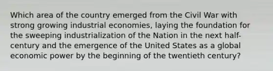 Which area of the country emerged from the Civil War with strong growing industrial economies, laying the foundation for the sweeping industrialization of the Nation in the next half-century and the emergence of the United States as a global economic power by the beginning of the twentieth century?