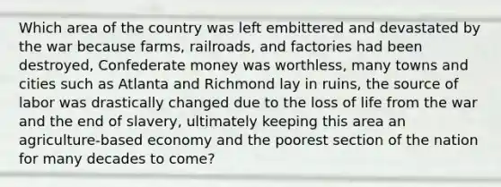 Which area of the country was left embittered and devastated by the war because farms, railroads, and factories had been destroyed, Confederate money was worthless, many towns and cities such as Atlanta and Richmond lay in ruins, the source of labor was drastically changed due to the loss of life from the war and the end of slavery, ultimately keeping this area an agriculture-based economy and the poorest section of the nation for many decades to come?