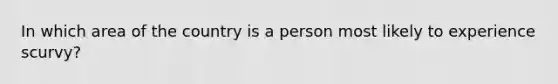 In which area of the country is a person most likely to experience scurvy?