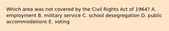 Which area was not covered by the Civil Rights Act of 1964? A. employment B. military service C. school desegregation D. public accommodations E. voting