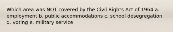 Which area was NOT covered by the Civil Rights Act of 1964 a. employment b. public accommodations c. school desegregation d. voting e. military service