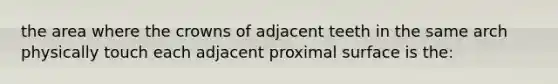 the area where the crowns of adjacent teeth in the same arch physically touch each adjacent proximal surface is the: