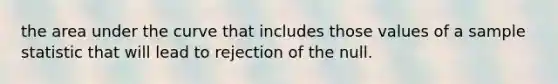 the area under the curve that includes those values of a sample statistic that will lead to rejection of the null.