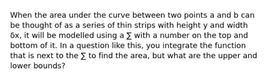 When the area under the curve between two points a and b can be thought of as a series of thin strips with height y and width δx, it will be modelled using a ∑ with a number on the top and bottom of it. In a question like this, you integrate the function that is next to the ∑ to find the area, but what are the upper and lower bounds?