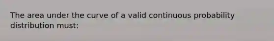 The area under the curve of a valid continuous probability distribution must: