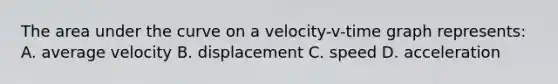 The area under the curve on a velocity-v-time graph represents: A. average velocity B. displacement C. speed D. acceleration