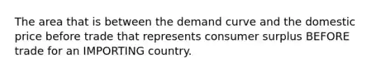 The area that is between the demand curve and the domestic price before trade that represents consumer surplus BEFORE trade for an IMPORTING country.