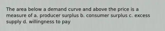 The area below a demand curve and above the price is a measure of a. producer surplus b. <a href='https://www.questionai.com/knowledge/k77rlOEdsf-consumer-surplus' class='anchor-knowledge'>consumer surplus</a> c. excess supply d. willingness to pay