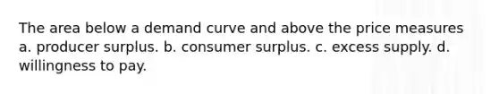 The area below a demand curve and above the price measures a. producer surplus. b. <a href='https://www.questionai.com/knowledge/k77rlOEdsf-consumer-surplus' class='anchor-knowledge'>consumer surplus</a>. c. excess supply. d. willingness to pay.