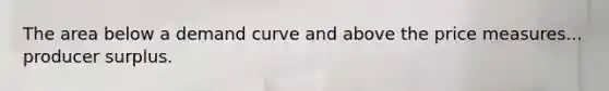 The area below a demand curve and above the price measures... producer surplus.