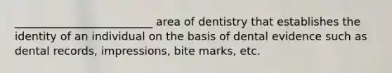 _________________________ area of dentistry that establishes the identity of an individual on the basis of dental evidence such as dental records, impressions, bite marks, etc.