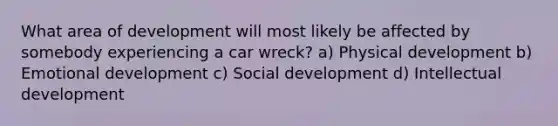 What area of development will most likely be affected by somebody experiencing a car wreck? a) Physical development b) Emotional development c) Social development d) Intellectual development