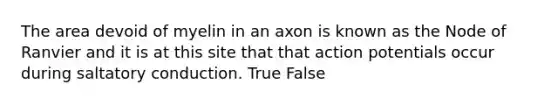 The area devoid of myelin in an axon is known as the Node of Ranvier and it is at this site that that action potentials occur during saltatory conduction. True False