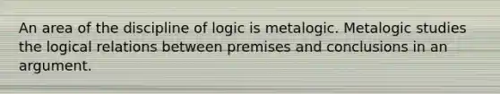 An area of the discipline of logic is metalogic. Metalogic studies the logical relations between premises and conclusions in an argument.