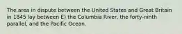 The area in dispute between the United States and Great Britain in 1845 lay between E) the Columbia River, the forty-ninth parallel, and the Pacific Ocean.