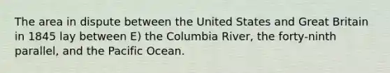 The area in dispute between the United States and Great Britain in 1845 lay between E) the Columbia River, the forty-ninth parallel, and the Pacific Ocean.