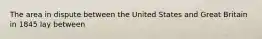 The area in dispute between the United States and Great Britain in 1845 lay between