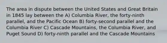 The area in dispute between the United States and Great Britain in 1845 lay between the A) Columbia River, the forty-ninth parallel, and the Pacific Ocean B) forty-second parallel and the Columbia River C) Cascade Mountains, the Columbia River, and Puget Sound D) forty-ninth parallel and the Cascade Mountains